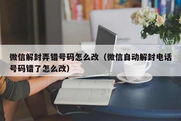 微信解封-微信解封弄错号码怎么改（微信自动解封电话号码错了怎么改）(1)