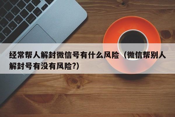 微信解封-经常帮人解封微信号有什么风险（微信帮别人解封号有没有风险?）(1)