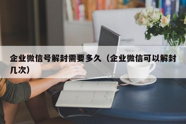 微信辅助-企业微信号解封需要多久（企业微信可以解封几次）(1)