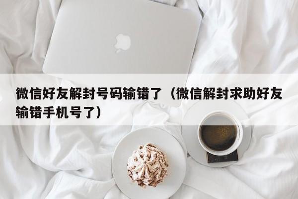 微信注册-微信好友解封号码输错了（微信解封求助好友输错手机号了）(1)