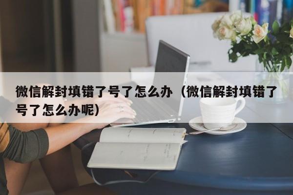 微信解封-微信解封填错了号了怎么办（微信解封填错了号了怎么办呢）(1)