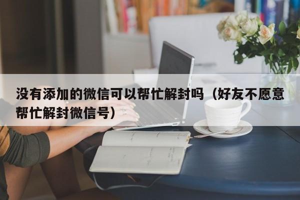 微信注册-没有添加的微信可以帮忙解封吗（好友不愿意帮忙解封微信号）(1)