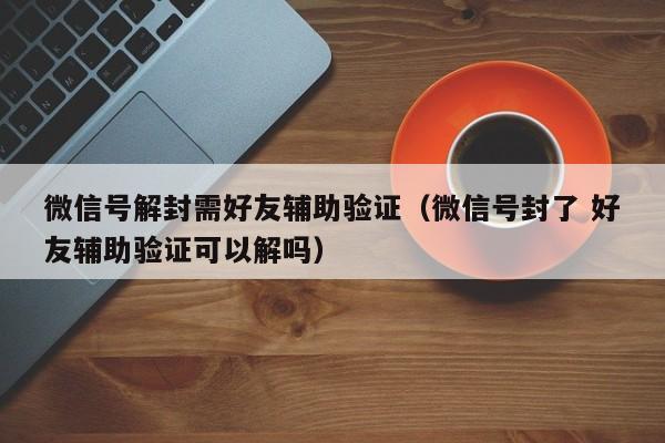 微信注册-微信号解封需好友辅助验证（微信号封了 好友辅助验证可以解吗）(1)