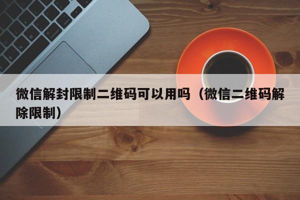 微信辅助-微信解封限制二维码可以用吗（微信二维码解除限制）(1)