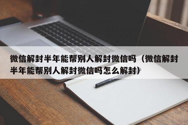 微信辅助-微信解封半年能帮别人解封微信吗（微信解封半年能帮别人解封微信吗怎么解封）(1)