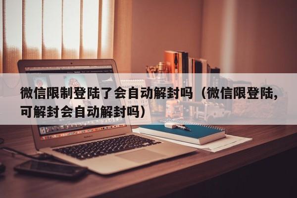 微信解封-微信限制登陆了会自动解封吗（微信限登陆,可解封会自动解封吗）(1)