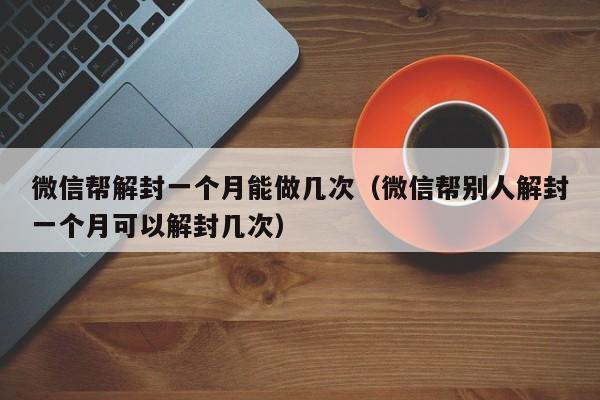 微信保号-微信帮解封一个月能做几次（微信帮别人解封一个月可以解封几次）(1)