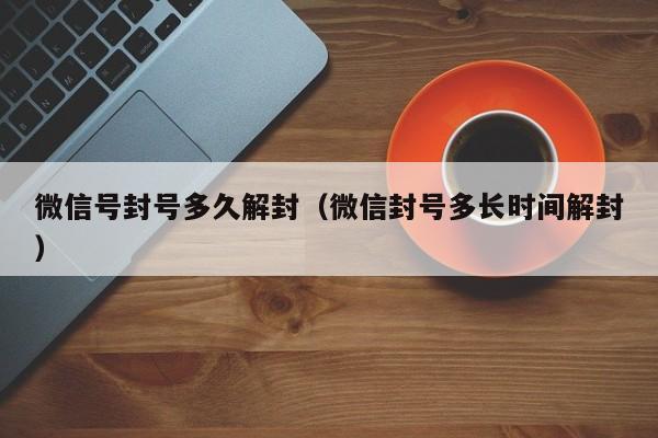 微信辅助-微信号封号多久解封（微信封号多长时间解封）(1)