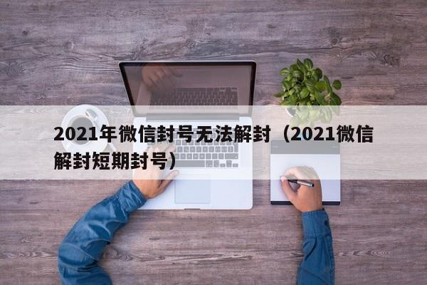 微信解封-2021年微信封号无法解封（2021微信解封短期封号）(1)