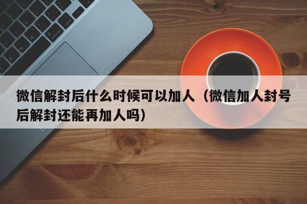 微信辅助-微信解封后什么时候可以加人（微信加人封号后解封还能再加人吗）(1)