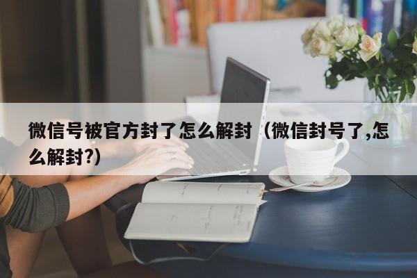 微信解封-微信号被官方封了怎么解封（微信封号了,怎么解封?）(1)