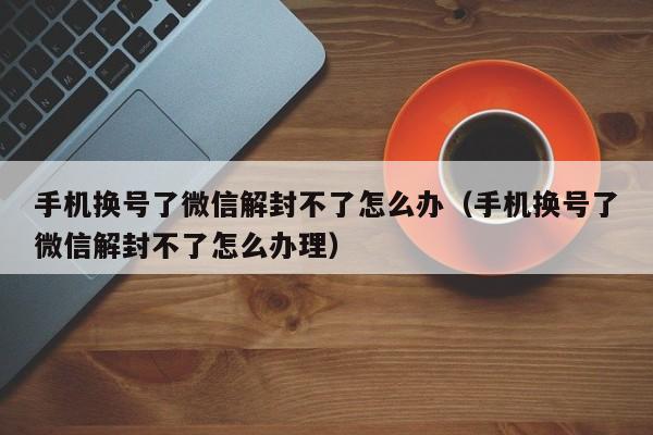 微信注册-手机换号了微信解封不了怎么办（手机换号了微信解封不了怎么办理）(1)