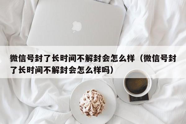 微信辅助-微信号封了长时间不解封会怎么样（微信号封了长时间不解封会怎么样吗）(1)