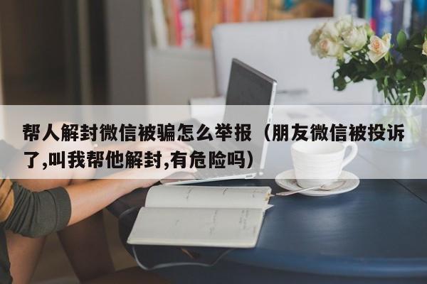 微信保号-帮人解封微信被骗怎么举报（朋友微信被投诉了,叫我帮他解封,有危险吗）(1)