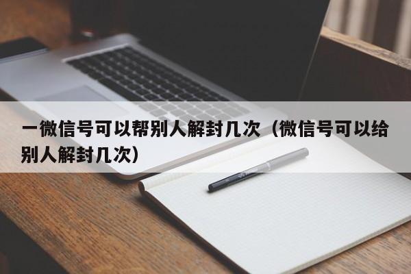 微信注册-一微信号可以帮别人解封几次（微信号可以给别人解封几次）(1)