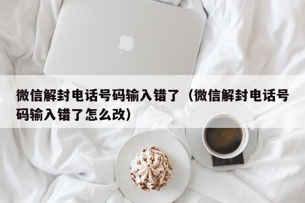 微信注册-微信解封电话号码输入错了（微信解封电话号码输入错了怎么改）(1)