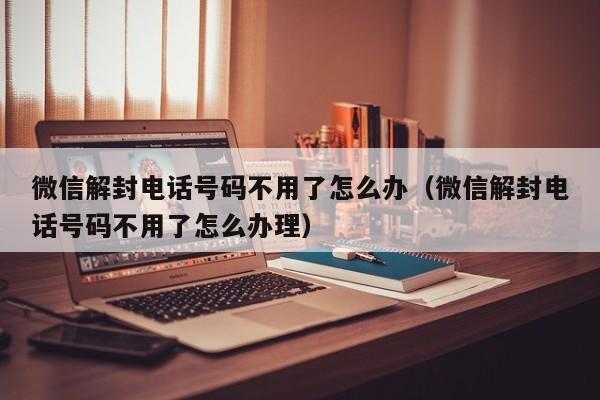 微信注册-微信解封电话号码不用了怎么办（微信解封电话号码不用了怎么办理）(1)