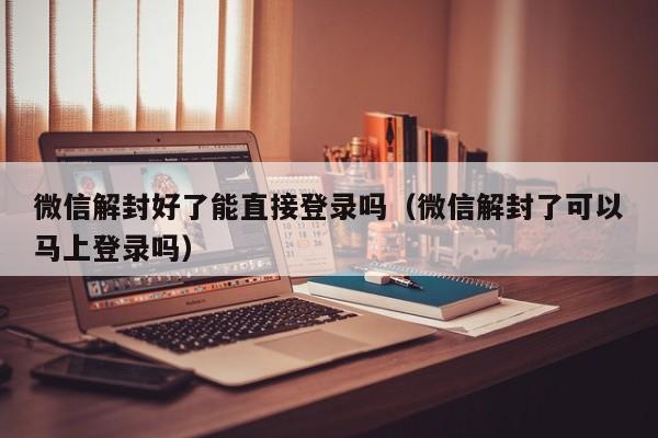 微信解封-微信解封好了能直接登录吗（微信解封了可以马上登录吗）(1)