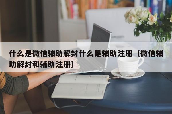 微信解封-什么是微信辅助解封什么是辅助注册（微信辅助解封和辅助注册）(1)