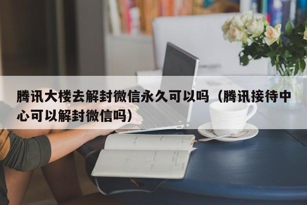 微信保号-腾讯大楼去解封微信永久可以吗（腾讯接待中心可以解封微信吗）(1)