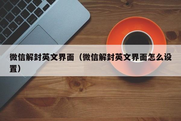 微信注册-微信解封英文界面（微信解封英文界面怎么设置）(1)