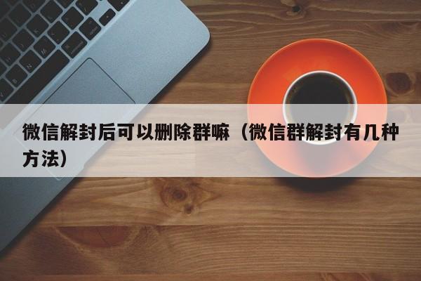 微信辅助-微信解封后可以删除群嘛（微信群解封有几种方法）(1)