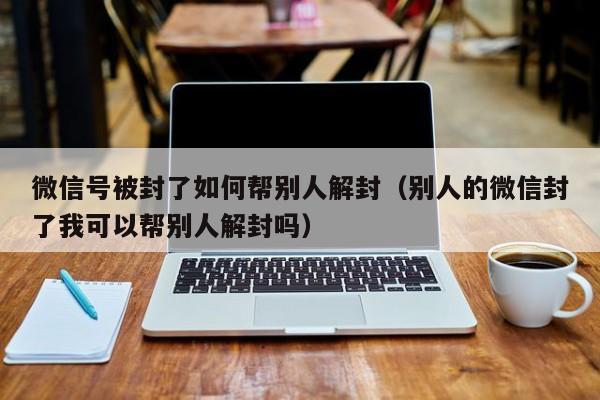 微信保号-微信号被封了如何帮别人解封（别人的微信封了我可以帮别人解封吗）(1)