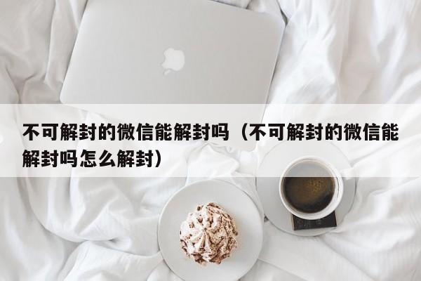 微信注册-不可解封的微信能解封吗（不可解封的微信能解封吗怎么解封）(1)