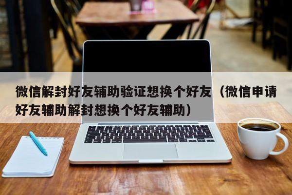 微信注册-微信解封好友辅助验证想换个好友（微信申请好友辅助解封想换个好友辅助）(1)