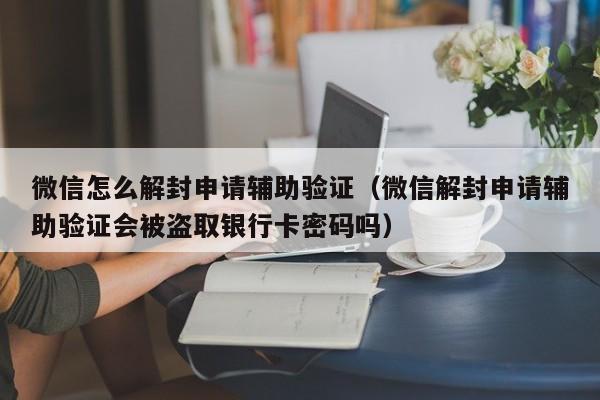 微信辅助-微信怎么解封申请辅助验证（微信解封申请辅助验证会被盗取银行卡密码吗）(1)