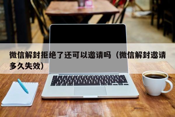 微信保号-微信解封拒绝了还可以邀请吗（微信解封邀请多久失效）(1)