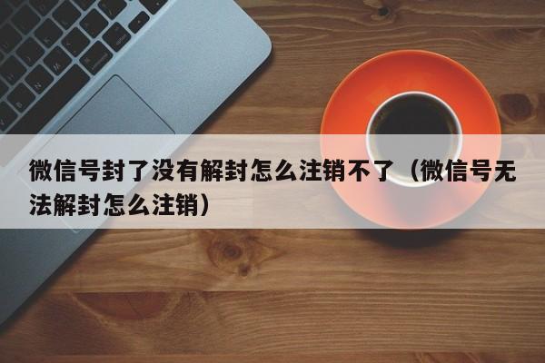 微信保号-微信号封了没有解封怎么注销不了（微信号无法解封怎么注销）(1)