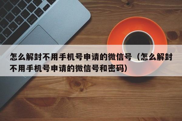 微信注册-怎么解封不用手机号申请的微信号（怎么解封不用手机号申请的微信号和密码）(1)