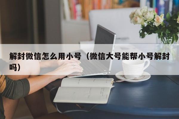 微信保号-解封微信怎么用小号（微信大号能帮小号解封吗）(1)