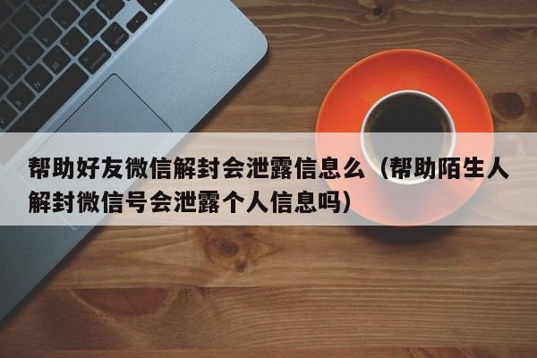 微信辅助-帮助好友微信解封会泄露信息么（帮助陌生人解封微信号会泄露个人信息吗）(1)