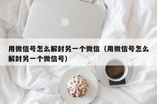 微信保号-用微信号怎么解封另一个微信（用微信号怎么解封另一个微信号）(1)