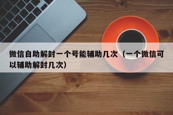 微信注册-微信自助解封一个号能辅助几次（一个微信可以辅助解封几次）(1)