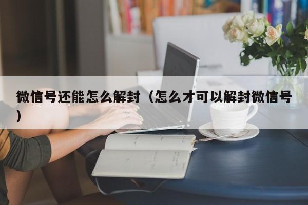 微信注册-微信号还能怎么解封（怎么才可以解封微信号）(1)