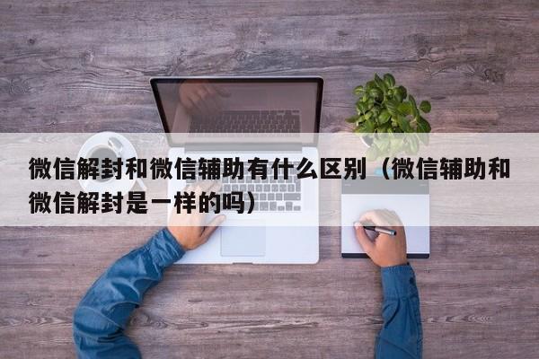 微信保号-微信解封和微信辅助有什么区别（微信辅助和微信解封是一样的吗）(1)