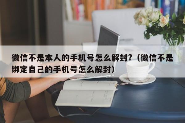 微信辅助-微信不是本人的手机号怎么解封?（微信不是绑定自己的手机号怎么解封）(1)