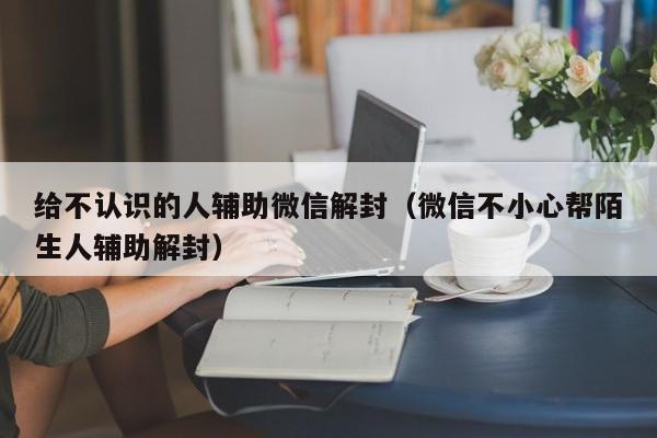 微信保号-给不认识的人辅助微信解封（微信不小心帮陌生人辅助解封）(1)