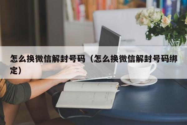 微信解封-怎么换微信解封号码（怎么换微信解封号码绑定）(1)