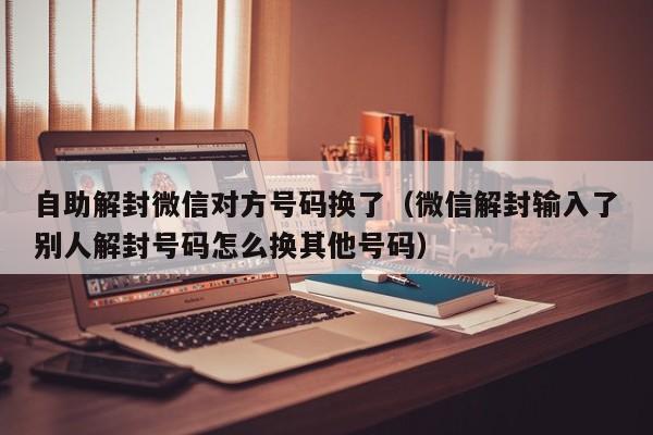 微信注册-自助解封微信对方号码换了（微信解封输入了别人解封号码怎么换其他号码）(1)