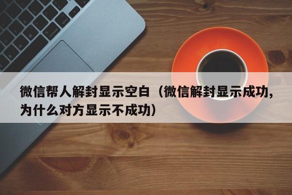 微信注册-微信帮人解封显示空白（微信解封显示成功,为什么对方显示不成功）(1)