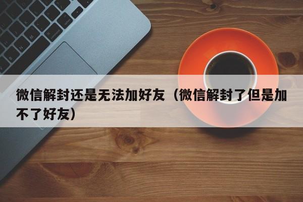 微信保号-微信解封还是无法加好友（微信解封了但是加不了好友）(1)