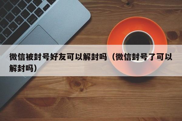 微信注册-微信被封号好友可以解封吗（微信封号了可以解封吗）(1)