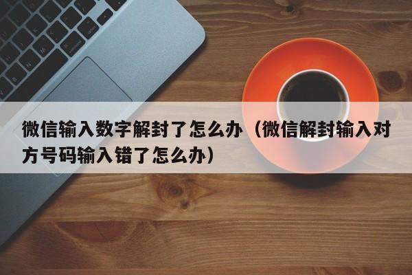 微信辅助-微信输入数字解封了怎么办（微信解封输入对方号码输入错了怎么办）(1)