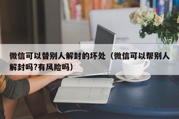 微信解封-微信可以替别人解封的坏处（微信可以帮别人解封吗?有风险吗）(1)