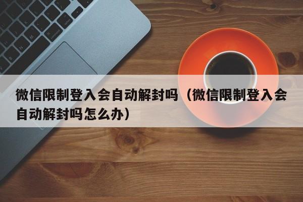 微信保号-微信限制登入会自动解封吗（微信限制登入会自动解封吗怎么办）(1)