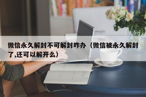 微信辅助-微信永久解封不可解封咋办（微信被永久解封了,还可以解开么）(1)